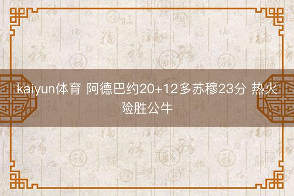 kaiyun体育 阿德巴约20+12多苏穆23分 热火险胜公牛
