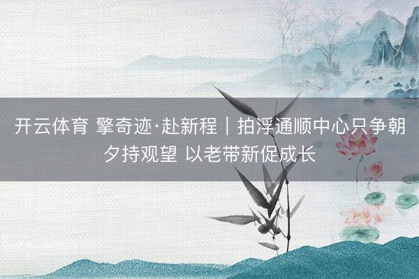 开云体育 擎奇迹·赴新程｜拍浮通顺中心只争朝夕持观望 以老带新促成长