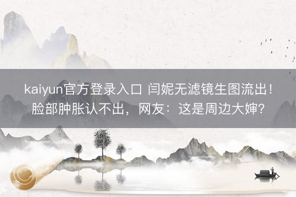kaiyun官方登录入口 闫妮无滤镜生图流出！脸部肿胀认不出，网友：这是周边大婶？