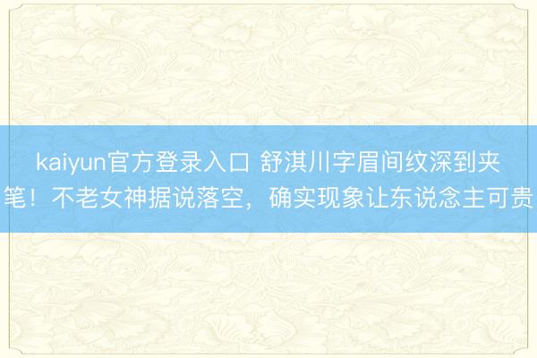 kaiyun官方登录入口 舒淇川字眉间纹深到夹笔！不老女神据说落空，确实现象让东说念主可贵
