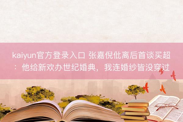 kaiyun官方登录入口 张嘉倪仳离后首谈买超：他给新欢办世纪婚典，我连婚纱皆没穿过