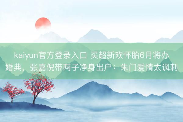 kaiyun官方登录入口 买超新欢怀胎6月将办婚典，张嘉倪带两子净身出户：朱门爱情太讽刺