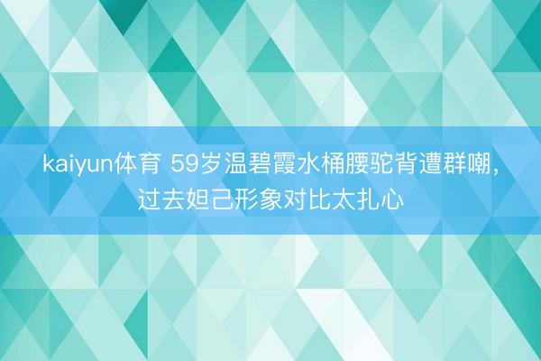 kaiyun体育 59岁温碧霞水桶腰驼背遭群嘲，过去妲己形象对比太扎心