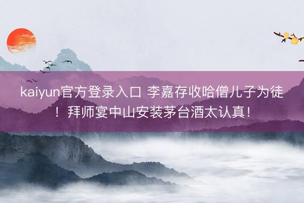 kaiyun官方登录入口 李嘉存收哈僧儿子为徒!拜师宴中山安装茅台酒太认真!