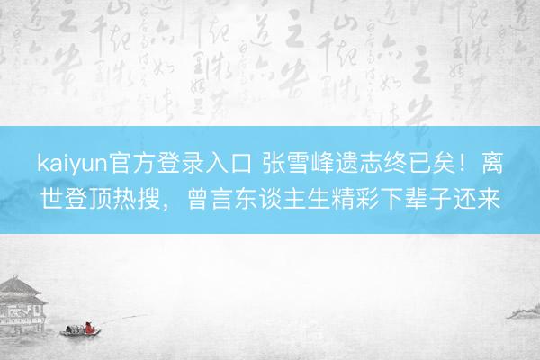 kaiyun官方登录入口 张雪峰遗志终已矣！离世登顶热搜，曾言东谈主生精彩下辈子还来