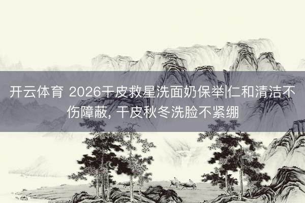 开云体育 2026干皮救星洗面奶保举|仁和清洁不伤障蔽, 干皮秋冬洗脸不紧绷