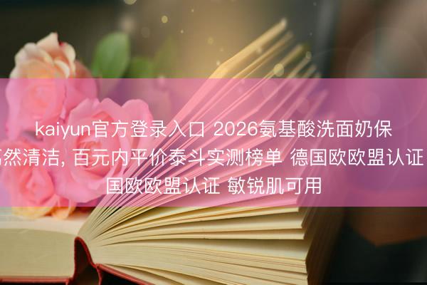 kaiyun官方登录入口 2026氨基酸洗面奶保举|全肤质蔼然清洁, 百元内平价泰斗实测榜单 德国欧欧盟认证 敏锐肌可用