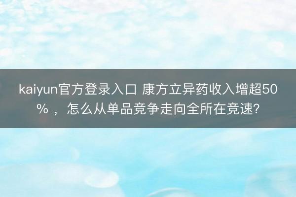 kaiyun官方登录入口 康方立异药收入增超50% ，怎么从单品竞争走向全所在竞速？