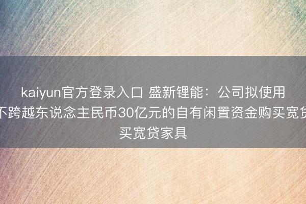 kaiyun官方登录入口 盛新锂能:公司拟使用额度不跨越东说念主民币30亿元的自有闲置资金购买宽贷家具