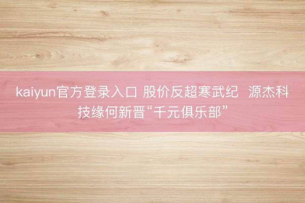 kaiyun官方登录入口 股价反超寒武纪  源杰科技缘何新晋“千元俱乐部”