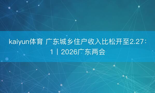 kaiyun体育 广东城乡住户收入比松开至2.27：1丨2026广东两会