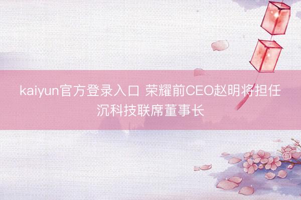 kaiyun官方登录入口 荣耀前CEO赵明将担任沉科技联席董事长