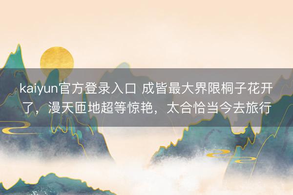 kaiyun官方登录入口 成皆最大界限桐子花开了,漫天匝地超等惊艳,太合恰当今去旅行