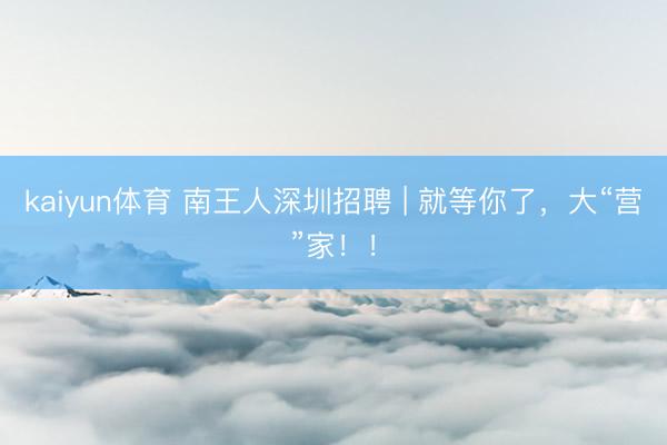 kaiyun体育 南王人深圳招聘 | 就等你了，大“营”家！！