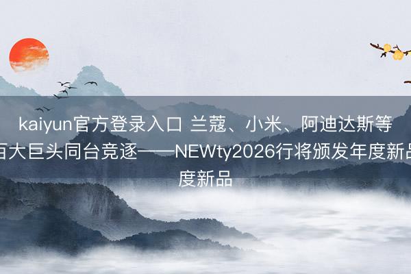 kaiyun官方登录入口 兰蔻、小米、阿迪达斯等百大巨头同台竞逐——NEWty2026行将颁发年度新品