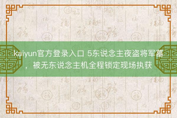 kaiyun官方登录入口 5东说念主夜盗将军墓,被无东说念主机全程锁定现场执获