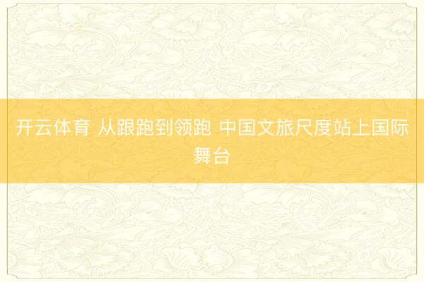 开云体育 从跟跑到领跑 中国文旅尺度站上国际舞台