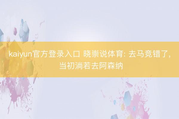 kaiyun官方登录入口 晓崇说体育: 去马竞错了, 当初淌若去阿森纳