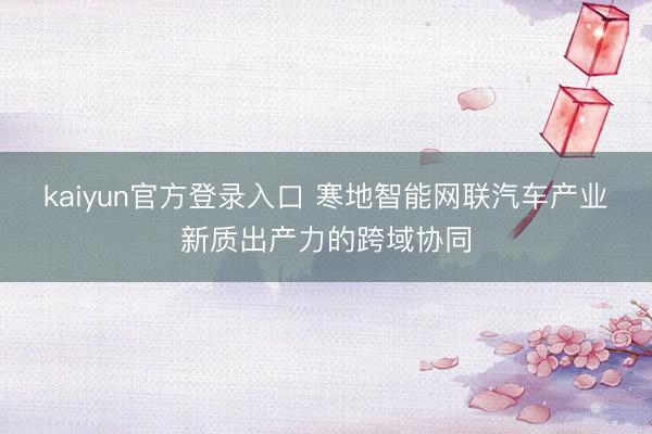 kaiyun官方登录入口 寒地智能网联汽车产业新质出产力的跨域协同