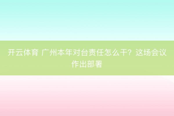 开云体育 广州本年对台责任怎么干？这场会议作出部署