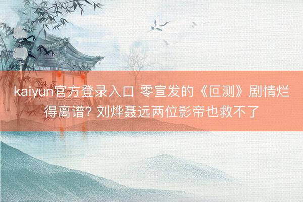 kaiyun官方登录入口 零宣发的《叵测》剧情烂得离谱? 刘烨聂远两位影帝也救不了