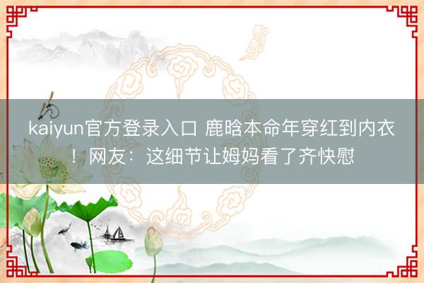 kaiyun官方登录入口 鹿晗本命年穿红到内衣！网友：这细节让姆妈看了齐快慰