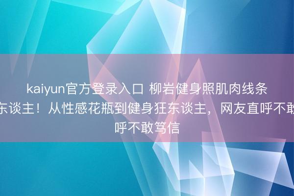 kaiyun官方登录入口 柳岩健身照肌肉线条太惊东谈主！从性感花瓶到健身狂东谈主，网友直呼不敢笃信