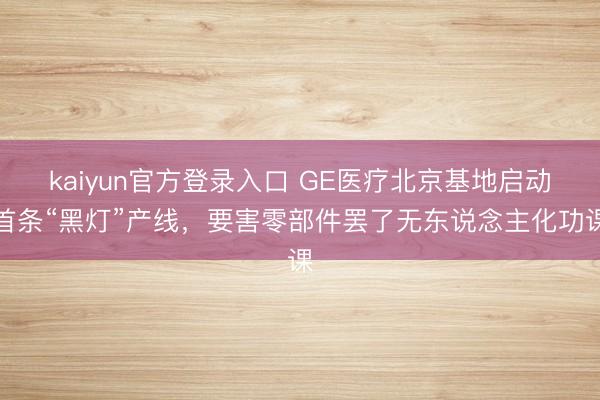 kaiyun官方登录入口 GE医疗北京基地启动首条“黑灯”产线，要害零部件罢了无东说念主化功课