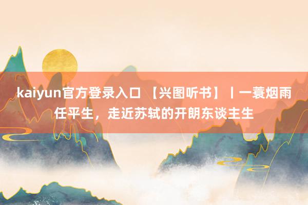 kaiyun官方登录入口 【兴图听书】丨一蓑烟雨任平生，走近苏轼的开朗东谈主生