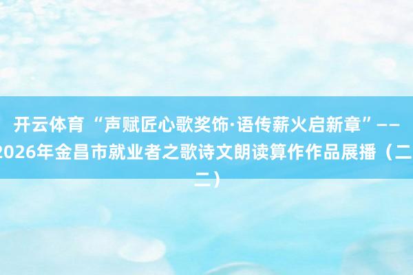 开云体育 “声赋匠心歌奖饰·语传薪火启新章”——2026年金昌市就业者之歌诗文朗读算作作品展播（二）