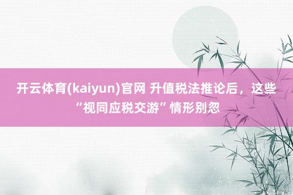 开云体育(kaiyun)官网 升值税法推论后，<a href=