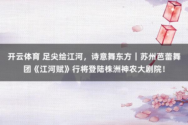 开云体育 足尖绘江河,诗意舞东方|苏州芭蕾舞团《江河赋》行将登陆株洲神农大剧院!
