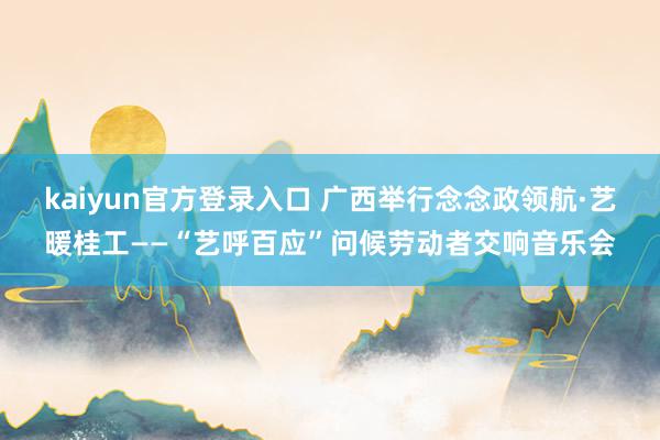 kaiyun官方登录入口 广西举行念念政领航·艺暖桂工——“艺呼百应”问候劳动者交响音乐会