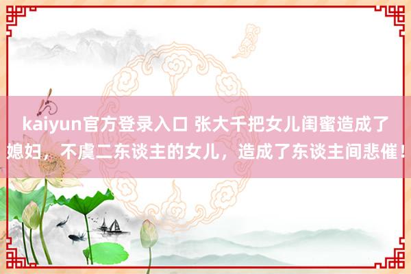 kaiyun官方登录入口 张大千把女儿闺蜜造成了媳妇,不虞二东谈主的女儿,造成了东谈主间悲催!