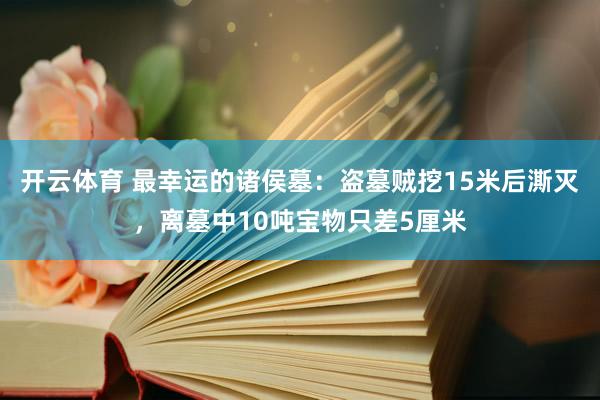开云体育 最幸运的诸侯墓:盗墓贼挖15米后澌灭,离墓中10吨宝物只差5厘米