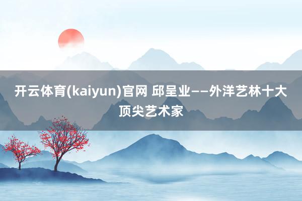 开云体育(kaiyun)官网 邱呈业——外洋艺林十大顶尖艺术家