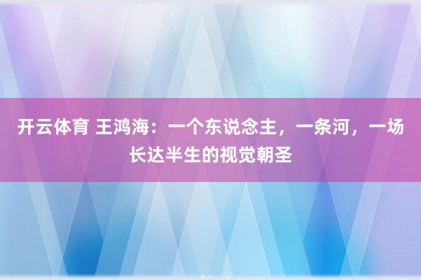 开云体育 王鸿海：一个东说念主，一条河，一场长达半生的视觉朝圣