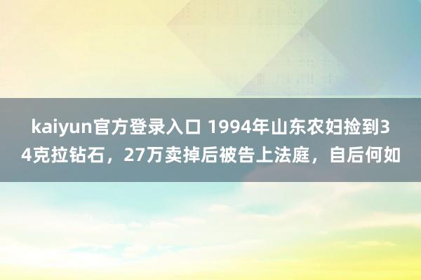 kaiyun官方登录入口 1994年山东农妇捡到34克拉钻石,27万卖掉后被告上法庭,自后何如