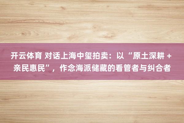 开云体育 对话上海中玺拍卖：以 “原土深耕 + 亲民惠民”，<a href=