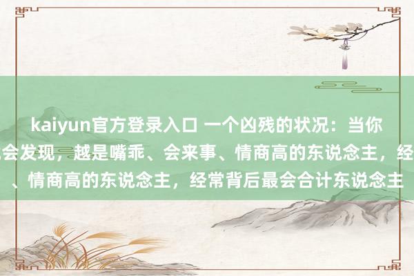 kaiyun官方登录入口 一个凶残的状况:当你斗争的东说念主越多,就会发现,越是嘴乖、会来事、情商高的东说念主,经常背后最会合计东说念主