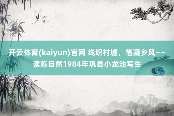 开云体育(kaiyun)官网 线织村墟，笔凝乡风——读陈自然1984年巩县小龙池写生