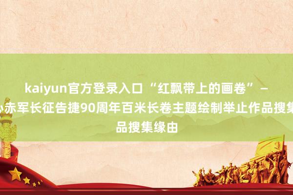 kaiyun官方登录入口 “红飘带上的画卷” ——操心赤军长征告捷90周年百米长卷主题绘制举止作品搜集缘由