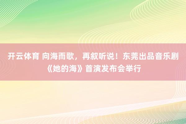开云体育 向海而歌，再叙听说！东莞出品音乐剧《她的海》首演发布会举行