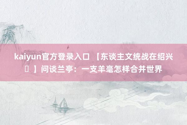 kaiyun官方登录入口 【东谈主文统战在绍兴㉖】问谈兰亭：一支羊毫怎样合并世界