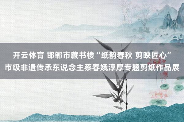 开云体育 邯郸市藏书楼“纸韵春秋 剪映匠心”市级非遗传承东说念主蔡春娥淳厚专题剪纸作品展