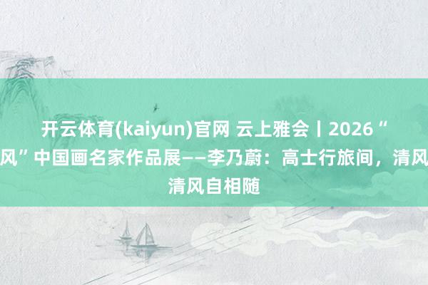 开云体育(kaiyun)官网 云上雅会丨2026“一江清风”中国画名家作品展——李乃蔚:高士行旅间,清风自相随