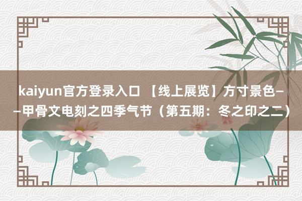 kaiyun官方登录入口 【线上展览】方寸景色——甲骨文电刻之四季气节(第五期:冬之印之二)