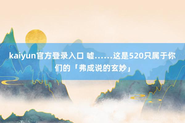 kaiyun官方登录入口 嘘……这是520只属于你们的「弗成说的玄妙」