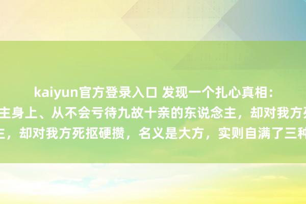 kaiyun官方登录入口 发现一个扎心真相:费钱总爱花在别东说念主身上、从不会亏待九故十亲的东说念主,却对我方死抠硬攒,名义是大方,实则自满了三种运说念……