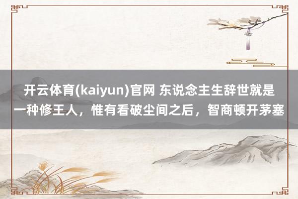 开云体育(kaiyun)官网 东说念主生辞世就是一种修王人,惟有看破尘间之后,智商顿开茅塞